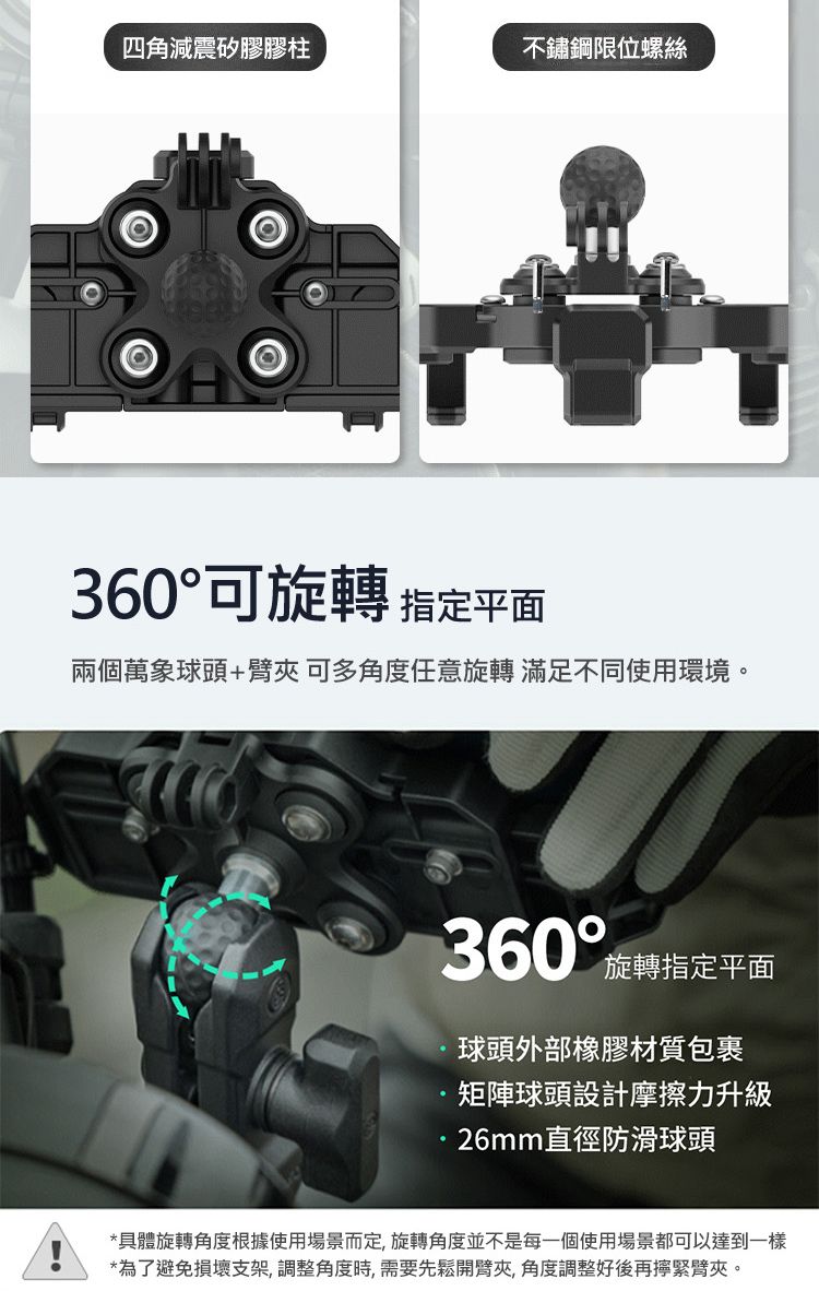 四角減震矽膠膠柱不鏽鋼限位螺絲360可旋轉 指定平面兩個萬象球頭+臂夾可多角度任意旋轉 滿足不同使用環境。360°旋轉指定平面球頭外部橡膠材質包裹矩陣頭設計摩擦力升級26mm直徑防滑球頭*具體旋轉角度根據使用場景而定,旋轉角度並不是每一個使用場景都可以達到一樣*為了避免損壞支架,調整角度時,需要先鬆開臂夾角度調整好後再擰緊臂夾。