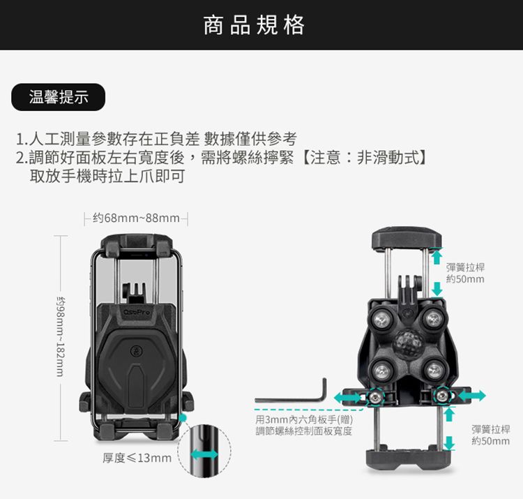 商品規格温馨提示1.人工測量參數存在正負差數據僅供參考2.調節好面板左右寬度後,需將螺絲緊【注意:非滑動式】取放手機時拉上爪即可68mm~88mm-约98mm~182mm Pro厚度≤13mm用3mm六角板手(贈)調節螺絲控制面板寬度彈簧拉桿約50mm彈簧拉桿約50mm