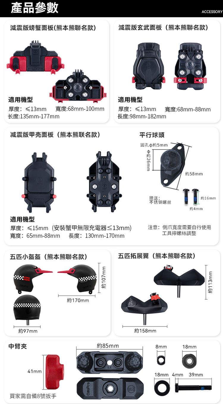 產品參數ACCESSORY減震版螃蟹面板(熊本熊聯名款)減震版玄武面板(熊本熊聯名款)適用機型適用機型厚度:≤13mm 寬度:68mm-100mm长度:135mm-177mm厚度:≤13mm 寬度:68mm-88mm長度:98mm-182mm减震版甲壳面板(熊本熊联名款)平行球頭圆孔5mm適用機型約約58mm赠送:不锈钢螺丝約16mm約4mm厚度:≤15mm(安裝甲無限充電器≤13mm)寬度:65mm-88mm 長度:130mm-170mm注意:爪寬度需要自行使用工具螺絲調整五小盔盔(熊本熊聯名款)五匹拓展翼(熊本熊聯名款)約170mm約107mm約97mm中臂夾約85mm41mm買家需自備8號約158mm8mm18mm18mm 4mm 39mm約113mm