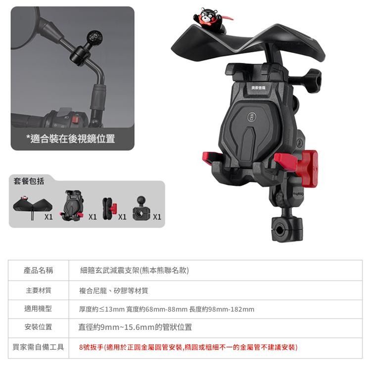 *適合裝在後視鏡位置套餐包括X1X1X1產品名稱細箍玄武減震支架(本熊聯名款主要材質複合尼龍、矽膠等材質適用機型厚度約≤13mm 寬度約68mm-88mm長度約98mm-182mm安裝位置直徑約9mm~15.6mm的管狀位置買家需自備工具8號扳手(適用於金屬安裝,橢圓或不一的金屬管不建議安裝)