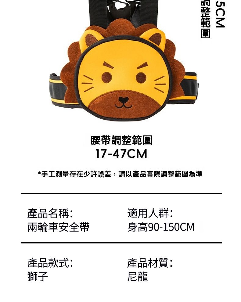 5CM腰帶調整範圍17-47CM*手工測量存在少許誤差,請以產品實際調整範圍為準產品名稱:適用人群:兩輪車安全帶身高90-150CM產品款式:產品材質:獅子尼龍