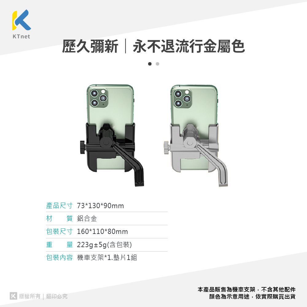 KTnet歷久彌新永不退流行金屬色產品尺寸 73*130*90mm材 鋁合金包裝尺寸 160*110*80mm重量 223g±5g(含包裝)包裝內容 機車支架*1.墊片1組 版權所有 | 翻印必究本產品販售為機車支架,不含其他配件顏色為示意用途,依實際購買出貨