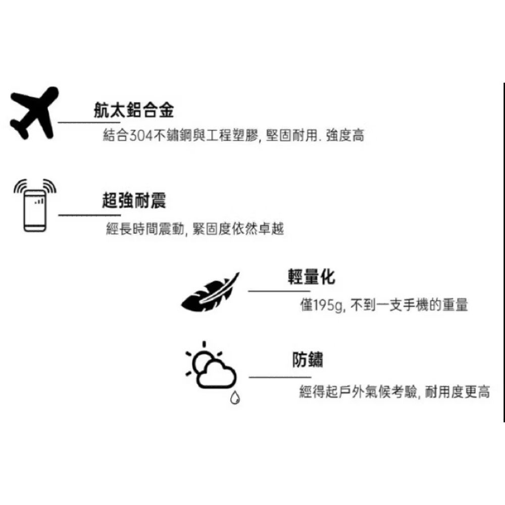 航太鋁合金結合304不鏽鋼與工程塑膠,堅固耐用.強度高超強耐震經長時間震動,緊固度依然卓越輕量化僅195g,不到一支手機的重量防鏽經得起戶外氣候考驗,耐用度更高