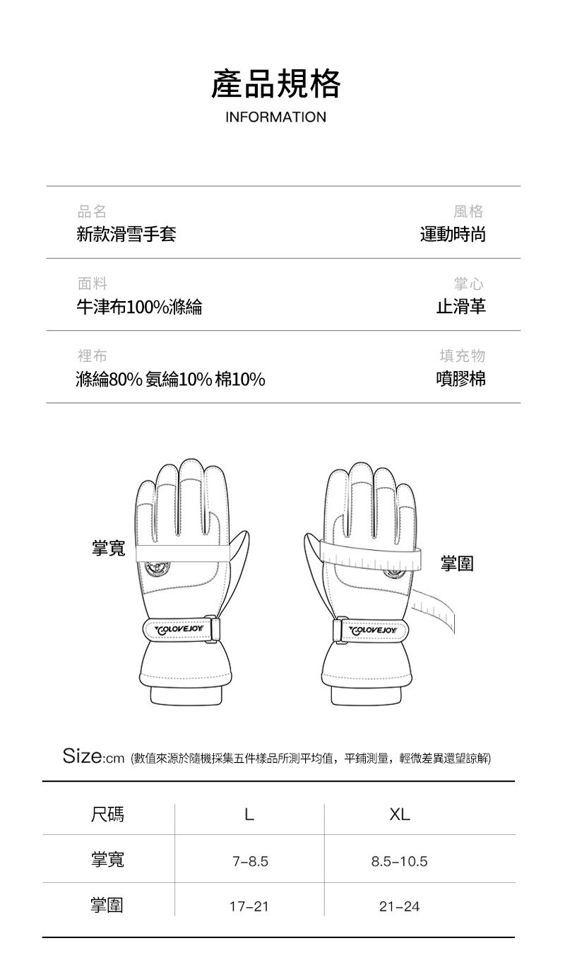 品名新款滑雪手套面料牛津布100%滌綸裡布產品規格INFORMATION風格運動時尚掌心止滑革填充物滌綸80%氨綸10%棉10%噴膠棉掌寬 掌圍COLOVEJOYCOLOVEJOYSize:cm(數值來源於隨機採集五件樣品所測平均值,平鋪測量,輕微差異還望諒解)尺碼L掌寬7-8.58.5-10.5掌圍17-2121-24