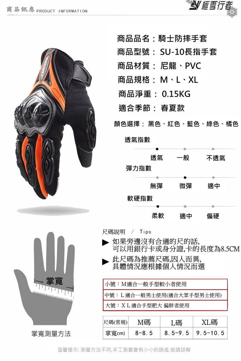 商品 PRODUCT IFORMATIONN 雪行者商品品名:騎士防摔手套商品型號:SU-10長指手套商品材質:尼龍、PVC商品規格:M、L、XL商品淨重:0.15KG適合季節:春夏款顏色選擇:黑色、紅色、藍色、綠色、橘色透氣指數透氣一般不透氣彈力指數無彈微彈適軟硬指數柔軟適中偏硬尺碼說明 / Tips如果旁邊沒有合適的尺的話,可以用銀行卡或身分證,卡的長度為8.5CM此尺碼為推薦尺碼,因人而異,具體情況應根據個人情況而選掌寬小號:M適合一般手型較小者使用 中號:L適合一般男士使用(適合大眾手型男士使用)大號:XL適合手型肥大偏胖者使用尺碼(常規) M碼L碼XL碼掌寬測量方法掌寬) 8-8.58.5-9.59.5-10.5溫馨提示:測量方法不同,手工測量會有小小的誤差,敬請諒解