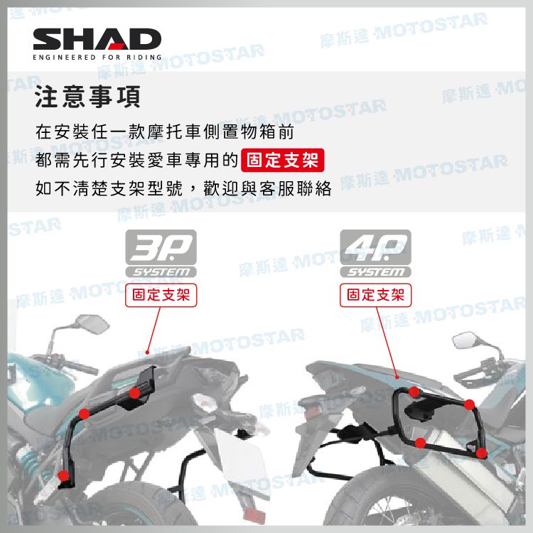 SHADENGINEERED FOR RIDING摩斯OTOSTAR摩斯 STAR注意事項在安裝任一款摩托車側置物箱前STAR摩斯達 MO都需先行安裝愛車專用的支架如不清楚支架型號,歡迎與客服聯絡達 MOTOSTARSTAR摩SYSTEM摩斯達 MOT摩斯達摩斯達 MOTOSYSTEM固定支架固定支架MOTOSTARMOTO摩斯摩新達 MOTOSTAR