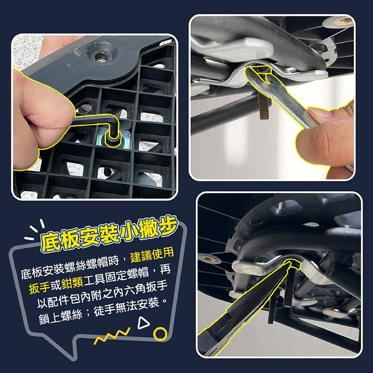 底板安裝小撇步底板安裝螺絲螺帽時,建議使用扳手或鉗類工具固定螺帽,再以配件包附之内六角扳手鎖上螺絲;徒手無法安裝。
