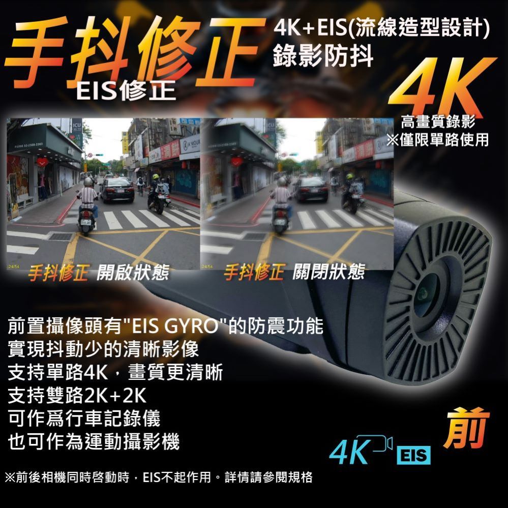 手抖修正4K+(流線造型設計)錄影防抖EIS修正4K手抖修正 開啟狀態 手抖修正 關閉狀態置攝像頭有EIS GYRO的防震功能實現抖動少的清晰影像支持單路4K,畫質更清晰支持雙路2K+2K可作為行車記錄儀也可作為運動攝影機※前後相機同時時,EIS不起作用。詳情請參閱規格高畫質錄影※僅限單路使用前4K EIS