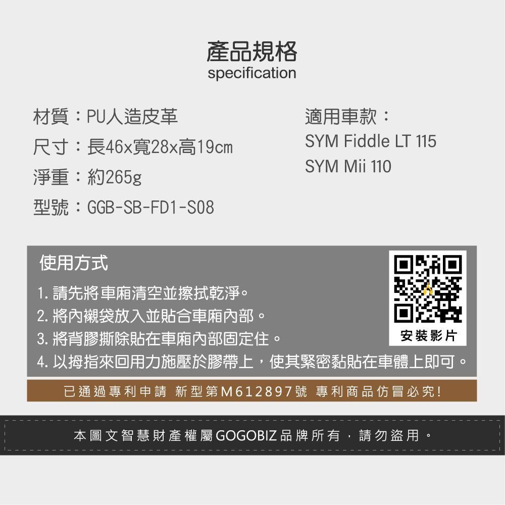 產品規格specification材質:PU人造皮革適用車款:尺寸:長46x寬28x高19cmSYM Fiddle LT 115SYM  110淨重:約265g型號:GGB-SB-FD1-S08使用方式1. 請先將清空並擦拭乾淨。2. 將內襯袋放入並貼合車廂。3. 將背膠撕除貼在車廂內部固定住。安裝影片4. 以拇指來回用力施壓於膠帶上,使其緊密黏貼在車體上即可。已通過專利申請 新型第M612897號 專利商品仿冒必究!本圖文智慧財產權屬GOGOBIZ品牌所有,請勿盜用。