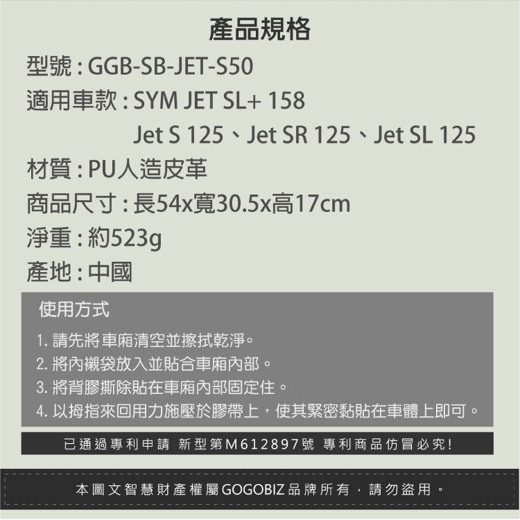 產品規格型號:GGB-SB-JET-S50適用車款:SYM JET SL+ 158Jet S 125、Jet SR 125、Jet SL 125材質:PU人造皮革商品尺寸:長54x寬30.5x高17cm淨重:約523g產地:中國使用方式1. 請先將車廂清空並擦拭乾淨。2. 將內襯袋放入並貼合車廂內部。3. 將背膠撕除貼在車廂內部固定住。4. 以拇指來回用力施壓於膠帶上,使其緊密黏貼在車體上即可。已通過專利申請 新型第M612897號 專利商品仿冒必究!本圖文智慧財產權屬GOGOBIZ品牌所有,請勿盜用。