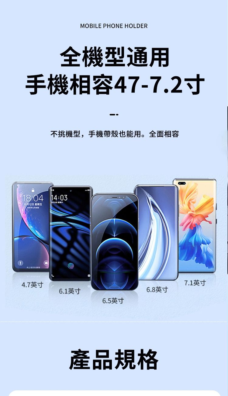 MOBILE PHONE HOLDER全機型通用手機相容47-7.2寸不挑機型,手機帶殼也能用。全面相容 14:0312日 星期五 4.7英寸7.1英寸6.1英寸6.8英寸6.5英寸產品規格