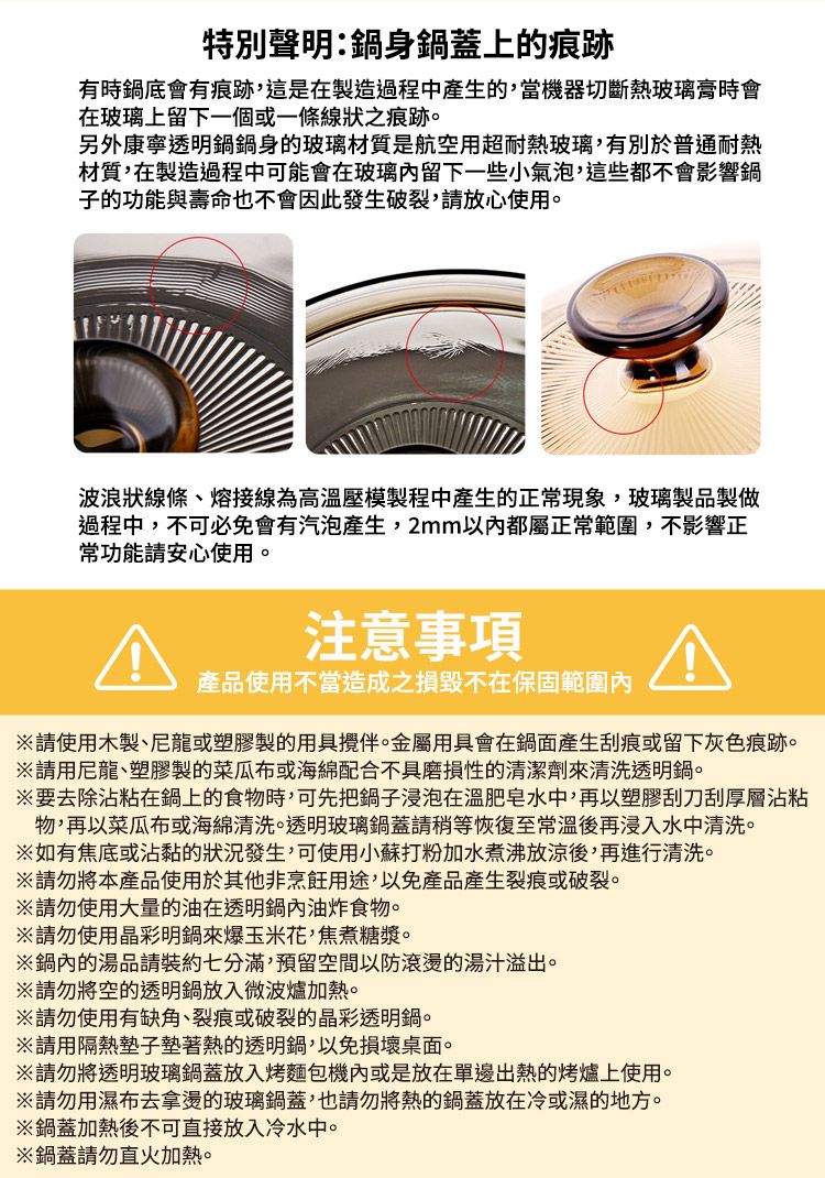 特別聲明:鍋身鍋蓋上的痕跡有時鍋底會有痕跡,這是在製造過程中產生的,當機器切斷熱玻璃膏時會在玻璃上留下一個或一條線狀之痕跡。另外康寧透明鍋鍋身的玻璃材質是航空用超耐熱玻璃,有別於普通耐熱材質,在製造過程中可能會在玻璃留下一些小氣泡,這些都不會影響鍋子的功能與壽命也不會因此發生破裂,請放心使用。波浪狀線條、熔接線為高壓模製程中產生的正常現象,玻璃製品製做過程中,不可必免會有汽泡產生,2mm以內都屬正常範圍,不影響正常功能請安心使用。注意事項產品使用不當造成之損毀不在保固範圍內請使用木製、尼龍或塑膠製的用具伴。金屬用具會在鍋面產生刮痕或留下灰色痕跡。請用尼龍、塑膠製的菜瓜布或海綿配合不具磨損性的清潔劑來清洗透明鍋。要去除沾粘在鍋上的食物時,可先把鍋子浸泡在溫肥皂水中,再以塑膠刮刀刮厚層沾粘物,再以菜瓜布或海綿清洗。透明玻璃鍋蓋請稍等恢復至常溫後再浸入水中清洗。如有焦底或沾黏的狀況發生,可使用小蘇打粉加水煮沸放涼後,再進行清洗。請勿將本產品使用於其他非烹飪用途,以免產品產生裂痕或破裂。請勿使用大量的油在透明鍋內油炸食物。※請勿使用晶彩明鍋來爆玉米花,焦煮糖漿。※鍋內的湯品請裝約七分滿,預留空間以防滾燙的湯汁溢出。※請勿將空的透明鍋放入微波爐加熱。※請勿使用有缺角、裂痕或破裂的晶彩透明鍋。※請用隔熱墊子墊著熱的透明鍋,以免損壞桌面。※請勿將透明玻璃鍋蓋放入烤麵包機內或是放在單邊出熱的烤爐上使用。※請勿用濕布去拿燙的玻璃鍋蓋,也請勿將熱的鍋蓋放在冷或濕的地方。※鍋蓋加熱後不可直接放入冷水中。※鍋蓋請勿直火加熱。