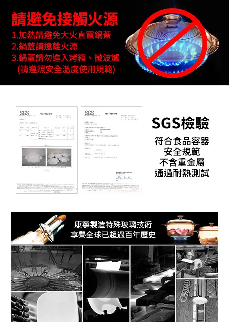 請避免接觸火源1.加熱請避免大火直竄鍋蓋2.鍋蓋請遠離火源3.鍋蓋請勿進入烤箱、微波爐(請遵照安全溫度使用規範)SGS SGSTEST REPORTSGS檢驗符合食品容器安全規範不含重金屬通過耐熱測試康寧製造特殊玻璃技術享譽全球已超過百年歷史