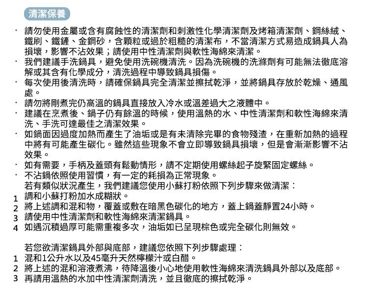 清潔保養 請勿使用金屬或含有腐蝕性的清潔劑和刺激性化學清潔劑及烤箱清潔劑、鋼絲絨、鐵刷、鐵鏟、金鋼砂,含顆粒或過於粗糙的清潔布,不當清潔方式易造成鍋具人為損壞,影響不沾效果;請使用中性清潔劑與軟性海綿來清潔。我們建議手洗鍋具,避免使用洗碗機清洗。因為洗碗機的洗滌劑有可能無法徹底溶解或其含有化學成分,清洗過程中導致鍋具損傷。每次使用後清洗時,請確保鍋具完全清潔並擦拭乾淨,並將鍋具存放於乾燥、通風處。請勿將剛煮完仍高溫的鍋具直接放入冷水或溫差過大之液體中。建議在烹煮後、鍋子仍有餘溫的時候,使用溫熱的水、中性清潔劑和軟性海綿來清洗、手洗可達最佳之清潔效果。如鍋面因過度加熱而產生了油垢或是有未清除完畢的食物殘渣,在重新加熱的過程中將有可能產生碳化。雖然這些現象不會立即導致鍋具損壞,但是會漸漸影響不沾效果。 如有需要,手柄及蓋頭有鬆動情形,請不定期使用螺絲起子旋緊固定螺絲。不沾鍋依照使用習慣,有一定的耗損為正常現象。若有類似狀況產生,我們建議您使用小蘇打粉依照下列步驟來做清潔: 調和小蘇打粉加水成糊狀。 將上述調和混和物,覆蓋或敷在暗黑色碳化的地方,蓋上鍋蓋靜置24小時。3 請使用中性清潔劑和軟性海綿來清潔鍋具。4 如遇沉積過厚可能需重複多次,油垢如已呈現棕色或完全碳化則無效。若您欲清潔鍋具外部與底部,建議您依照下列步驟處理:1 混和1公升水以及45毫升天然檸檬汁或白醋。2 將上述的混和溶液煮沸,待降溫後小心地使用軟性海綿來清洗鍋具外部以及底部。3 再請用溫熱的水加中性清潔劑清洗,並且徹底的擦拭乾淨。