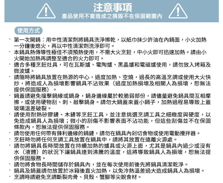 注意事項使用方式產品使用不當造成之損毀不在保固範圍第一次開鍋:用中性清潔劑將鍋具洗淨擦乾,以紙巾少許油在鍋面,小火加熱一分鐘後熄火,再以中性清潔劑洗淨即可。本鍋具熱傳導性極佳不須預熱使用,不需大火烹飪,中小火即可迅速加熱。請由小火開始加熱再調整至適合的火力即可。適合多種烹飪灶具,可在瓦斯爐電陶爐、黑晶爐和電磁爐使用,請勿放入烤箱及微波爐。請隨時將鍋具放置在熱源的中心,過度加熱、空燒,過長的高溫烹調或使用大火快炒,將造成人為損壞影響鍋具不沾效果(過度加熱損壞及相關人為損壞,恕無法提供保固服務)。鍋蓋請避免撞擊鍋緣或鍋身,鍋身邊緣屬於較脆弱部份,請儘量避免鍋具間互相摩擦,或使用硬物刮、刺、敲擊鍋身。請勿大鍋蓋來蓋小鍋子,加熱過程易導致上蓋玻璃溫差破裂。請使用耐熱矽膠鏟、木鏟等烹飪工具,並注意挑選烹調工具之細緻度與硬度,以免造成鍋具人為損壞;微小的刮傷不影響表面不沾功能,但這些刮傷並不在保固條款內,恕無法提供保固服務。請勿使用任何帶有鋒利邊緣的鍋鏟,請勿在鍋具內剁切食物或使用電動攪拌器。烹飪時勿將任何烹調工具放置在鍋具中,請將其放置在遠離火源處。請勿將鍋具長時間放置在持續加熱的爐具或火源上面,尤其是鍋具內過少或沒有水(液體)的狀況下讓鍋具達到沸騰的溫度,這將導致鍋具人為損壞,恕無法提供保固服務。請勿將食物長時間儲存於鍋具內,並在每次使用前後先將鍋具清潔乾淨。·鍋具及鍋蓋請勿放置於冰箱後直火加熱,以免冷熱溫差過大造成鍋具人為損壞。烹調時請避免烹調斷裂肉骨、貝殼、蟹腳等尖銳食材。