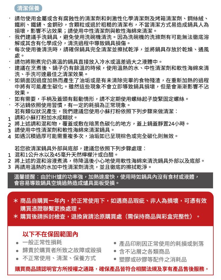 清潔保養 請勿使用金屬或含有腐蝕性的清潔劑和刺激性化學清潔劑及烤箱清潔劑、鋼絲絨、鐵刷、鐵鏟、金鋼砂,含顆粒或過於粗糙的清潔布,不當清潔方式易造成鍋具人為損壞,影響不沾效果;請使用中性清潔劑與軟性海綿來清潔我們建議手洗鍋具,避免使用洗碗機清洗。因為洗碗機的洗滌劑有可能無法徹底溶解或其含有化學成分,清洗過程中導致鍋具損傷。每次使用後清洗時,請確保鍋具完全清潔並擦拭乾淨,並將鍋具存放於乾燥、通風處。請勿將剛煮完仍高溫的鍋具直接放入冷水或溫差過大之液體中。建議在烹煮後、鍋子仍有餘溫的時候,使用溫熱的水、中性清潔劑和軟性海綿來清洗、手洗可達最佳之清潔效果。如鍋面因過度加熱而產生了油垢或是有未清除完畢的食物殘渣,在重新加熱的過程中將有可能產生碳化。雖然這些現象不會立即導致鍋具損壞,但是會漸漸影響不沾效果。 如有需要,手柄及蓋頭有鬆動情形,請不定期使用螺絲起子旋緊固定螺絲。不沾鍋依照使用習慣,有一定的耗損為正常現象。若有類似狀況產生,我們建議您使用小蘇打粉依照下列步驟來做清潔: 調和小蘇打粉加水成糊狀。2 將上述調和混和物,覆蓋或敷在暗黑色碳化的地方,蓋上鍋蓋靜置24小時。3 請使用中性清潔劑和軟性海綿來清潔鍋具。4 如遇沉積過厚可能需重複多次,油垢如已呈現棕色或完全碳化則無效。若您欲清潔鍋具外部與底部,建議您依照下列步驟處理:1 混和1公升水以及45毫升天然檸檬汁或白醋。2 將上述的混和溶液煮沸,待降溫後小心地使用軟性海綿來清洗鍋具外部以及底部。3 再請用溫熱的水加中性清潔劑清洗,並且徹底的擦拭乾淨。溫馨提醒:由於IH爐的功率強,加熱速度快,使用時如鍋具沒有食材或液體,會容易導致鍋具空燒過熱造成爐具面板受損。* 商品自購買一年內,於正常使用下,如遇商品瑕疵、非人為損壞,可憑有效購買憑證聯繫更換處理。* 購買後請拆封檢查,退換貨請洽原購買處(需保持商品與彩盒完整性)以下不在保固範圍內 一般正常性損耗歸責於購買者所致之故障或毀損 不正常使用、清潔、保養方式。產品印刷因正常使用的耗損或剝落 含不沾層之各類商品 塑膠或矽膠等配件之消耗品購買商品請認明官方所授權之通路,確保產品皆符合相關法規及享有產品售後服務。