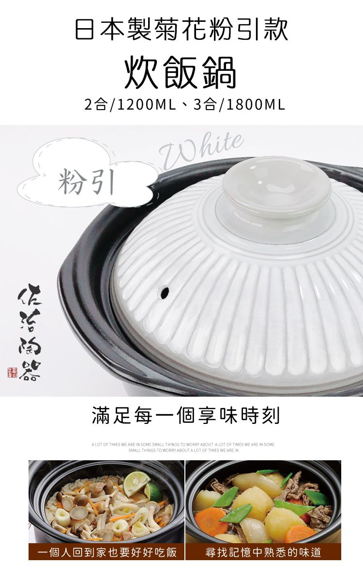 日本製菊花粉引款炊飯鍋2合/1200ML、3合/1800ML粉引White滿足每一個享味時刻A LOT OF TIMES WE ARE IN SOME SMALL THINGS TO WORRY ABOUT A LOT OF TIMES WE ARE IN SOMESMALL THINGS TO WORRY ABOUT A LOT OF TIMES WE ARE IN一個人回到家也要好好吃飯尋找記憶中熟悉的味道