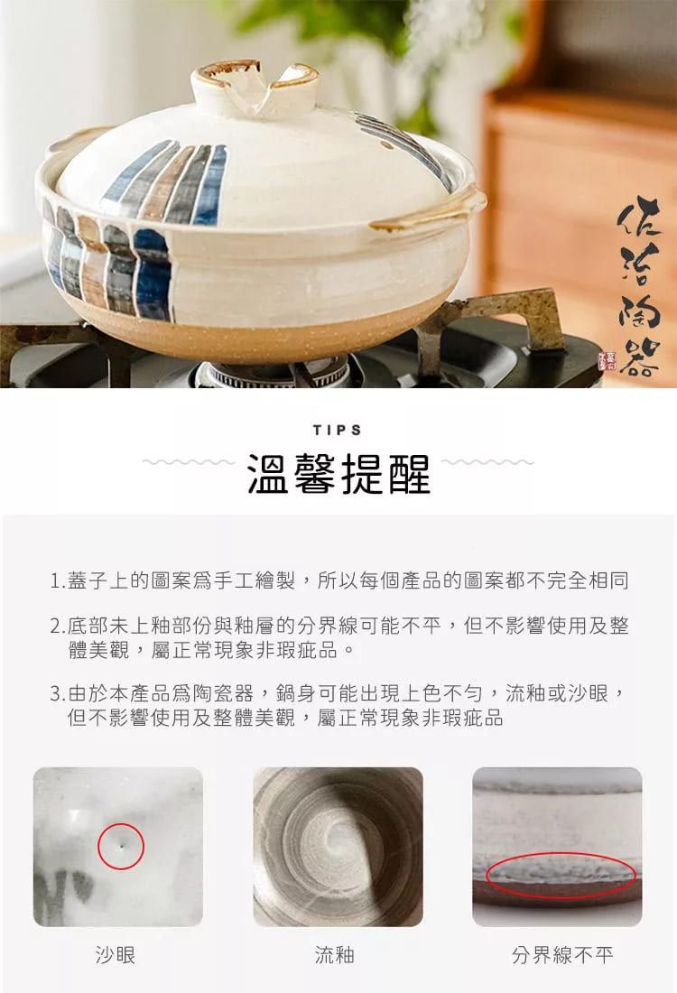 TIPS溫馨提醒1.蓋子上的圖案手工繪製,所以每個產品的圖案都不完全相同2.底部未上釉部份與釉層的分界線可能不平,但不影響使用及整體美觀,屬正常現象非瑕疵品。3.由於本產品陶瓷器,鍋身可能出現上色不勻,流釉或沙眼,但不影響使用及整體美觀,屬正常現象非瑕疵品沙眼流釉分界線不平