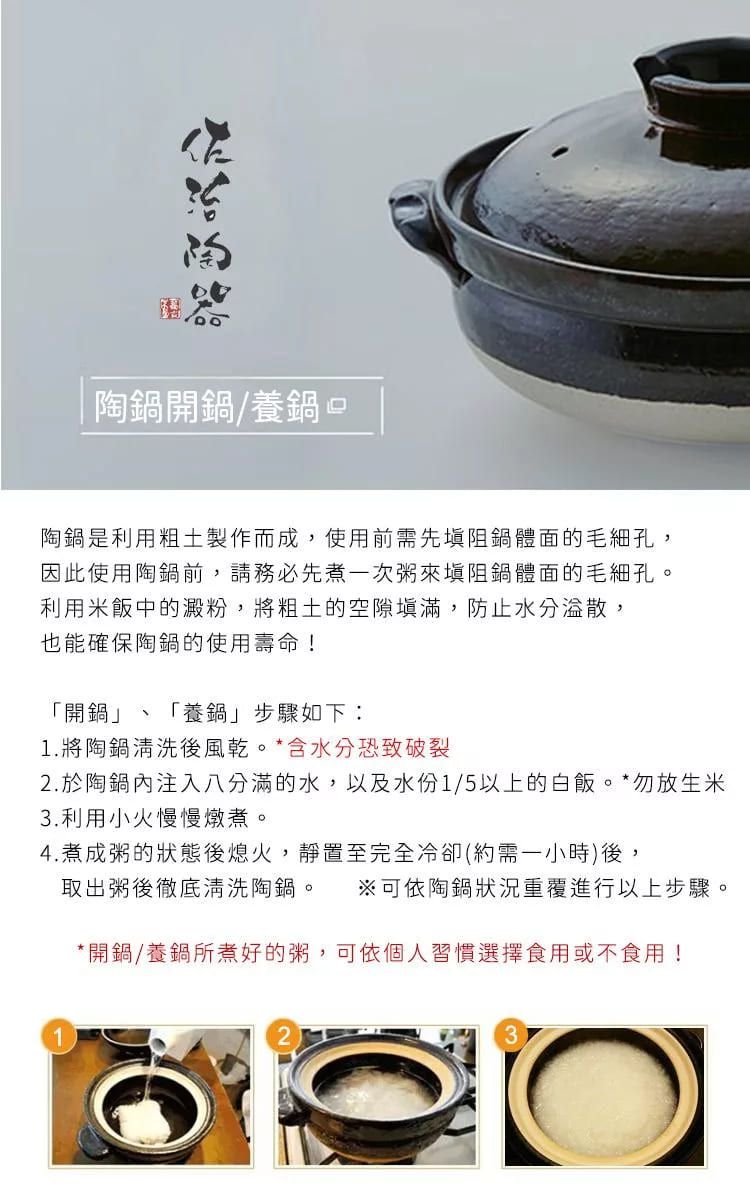 |陶開鍋養鍋口陶鍋是利用粗土製作而成,使用前需先阻鍋體面的毛細孔,因此使用陶鍋前,請務必先煮一次粥來阻鍋體面的毛細孔。利用米飯中的澱粉,將粗土的空隙填滿,防止水分,也能確保陶鍋的使用壽命!「開鍋」 「養鍋」步驟如下:1.將陶鍋清洗後風乾。*含水分恐致破裂2. 於陶鍋內注入八分滿的水,以及水份1/5以上的白飯。*勿放生米3. 利用小火慢慢燉煮。4.煮成粥的狀態後熄火,靜置至完全冷卻(約需一小時)後,取出粥後徹底清洗陶鍋。 ※可依陶鍋重覆進行以上步驟。*開鍋/養鍋所煮好的粥,可依個人習慣選擇食用或不食用!