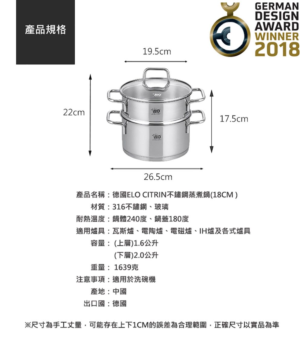 產品規格19.5cm22cmELO17.5cmELO26.5cm產品名稱:德國ELO CITRIN不鏽鋼蒸煮鍋(18CM)材質:316不鏽鋼、玻璃耐熱溫度:鍋體240度、鍋蓋180度適用爐具:瓦斯爐、電陶爐、電磁爐、IH爐及各式爐具容量:(上層)1.6公升(下層)2.0公升重量:1639克注意事項:適用於洗碗機產地:中國GERMANDESIGNAWARDWINNER2018出口國:德國※尺寸為手工丈量,可能存在上下1CM的誤差為合理範圍,正確尺寸以實品為準