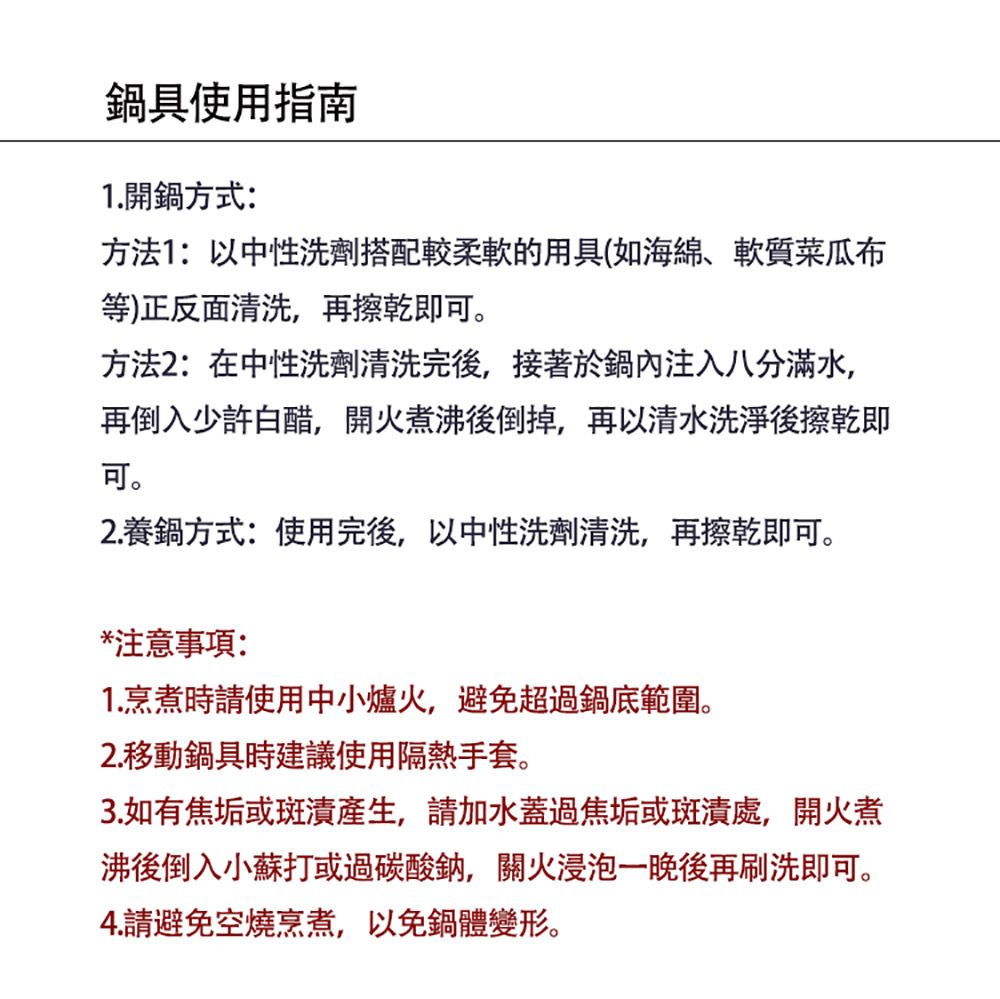 鍋具使用指南1.開鍋方式:方法1:以中性洗劑搭配較柔軟的用具(如海綿、軟質菜瓜布等)正反面清洗,再擦乾即方法2:在中性洗劑清洗完後,接著於鍋內注入八分滿水,再倒入少許白醋,開火煮沸後倒掉,再以清水洗淨後擦乾即可。2.養鍋方式:使用完後,以中性洗劑清洗,再擦乾即可。*注意事項:1.烹煮時請使用中小爐火,避免超過鍋底範圍。2. 移動鍋具時建議使用隔熱手套。3.如有焦垢或斑漬產生,請加水蓋過焦垢或斑漬處,開火煮沸後倒入小蘇打或過碳酸鈉,關火浸泡一晚後再刷洗即可。4.請避免空燒烹煮,以免鍋體變形。