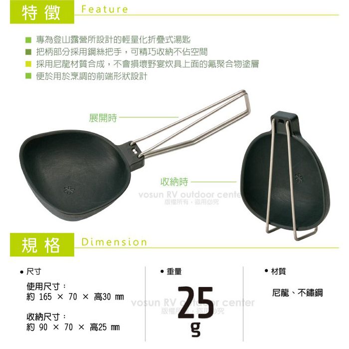 特徵Featue 專為登山露營所設計的輕量化折疊式湯匙■ 把柄部分採用鋼絲把手可精巧收納不佔空間■ 採用尼龍材質合成,不會損壞野宴炊具上面的氟聚合物塗層便於用於烹調的前端形狀設計展開時收納時 RV outdoor cente版權所有,盜用必規格Dimension尺寸使用尺寸:重量 165  70  高30  RV收納尺寸:約 90 × 70 × 高25 25r center究 材質尼龍、不鏽鋼