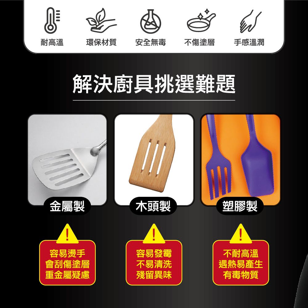 耐高溫環保材質安全無毒不傷塗層手感溫潤解決廚具挑選難題金屬製木頭製塑膠製容易燙手容易發霉不耐高溫會刮傷塗層不易清洗遇熱易產生重金屬疑慮殘留異味有毒物質