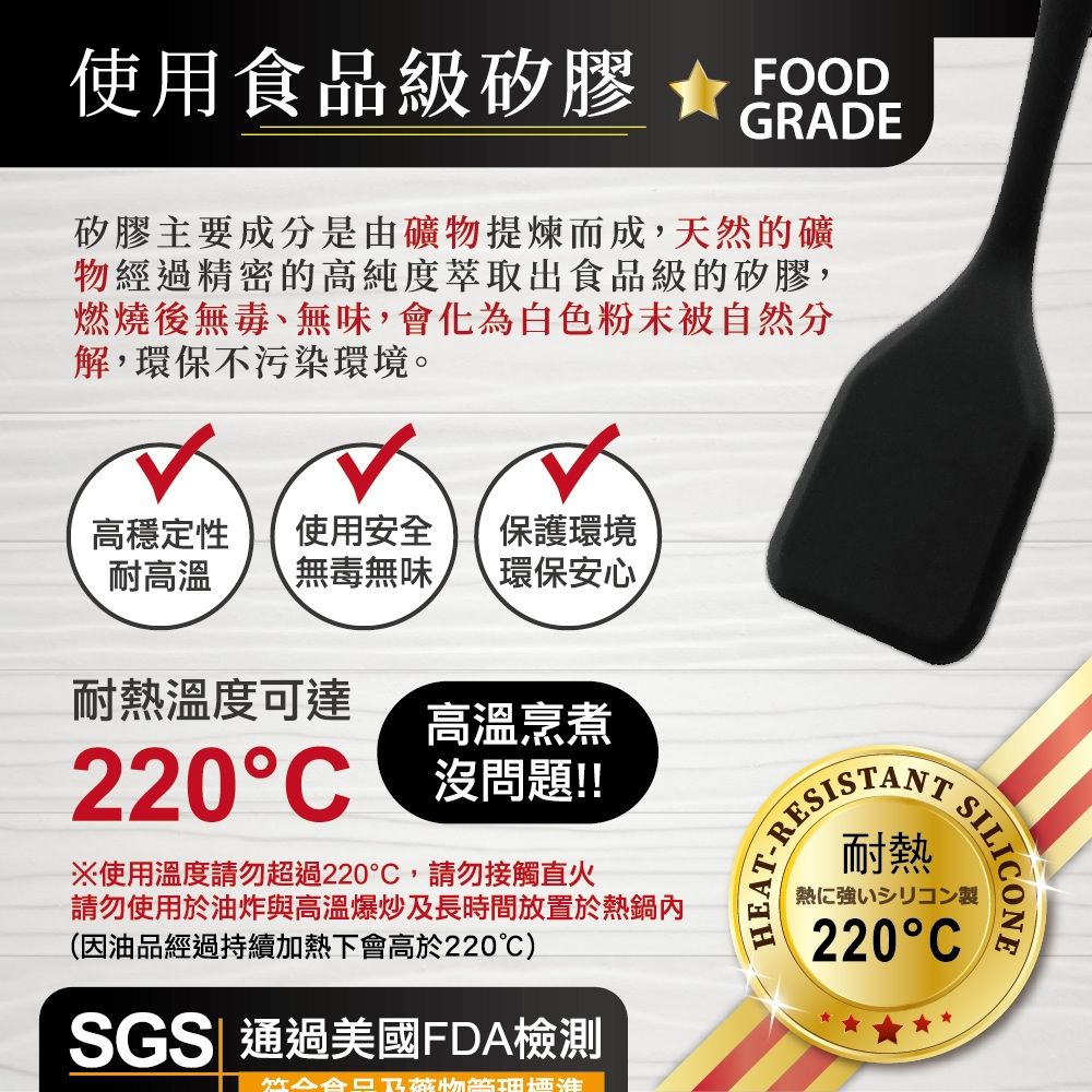 使用食品級矽膠FOODGADE矽膠主要成分是由礦物提煉而成,天然的礦物經過精密的高純度萃取出食品級的矽膠,燃燒後無毒、無味,會化為白色粉末被自然分解,環保不污染環境。高穩定性耐高溫使用安全 保護環境無毒無味 環保安心耐熱溫度可達高溫烹煮220C 沒問題!!※使用溫度請勿超過220,請勿接觸直火請勿使用於油炸與高溫爆炒及長時間放置於熱鍋內(因油品經過持續加熱下會高於220℃)SGS 通過美國FDA檢測RESISTANTEAT-R耐熱SILICONE熱に強いシリコン製220C
