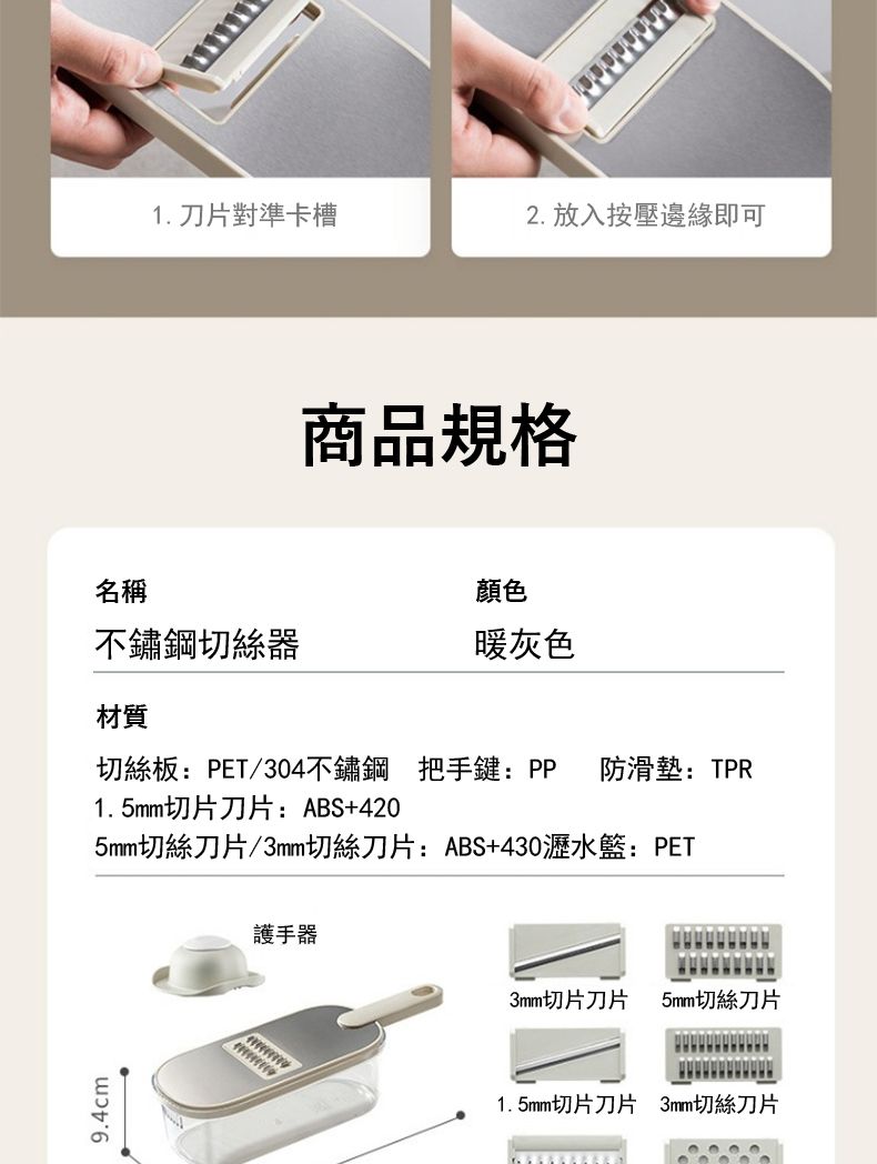9.4cm1. 刀片對準卡槽2. 放入按壓邊緣即可商品規格名稱顏色不鏽鋼切絲器暖灰色材質切絲板:PET/304不鏽鋼 把手鍵:PP 防滑墊:TPR1.5mm切片刀片:ABS+4205mm切絲刀片/3mm切絲刀片:ABS+430瀝水籃:PET護手器3mm切片刀片5mm切絲刀片1.5mm切片刀片 3mm切絲刀片