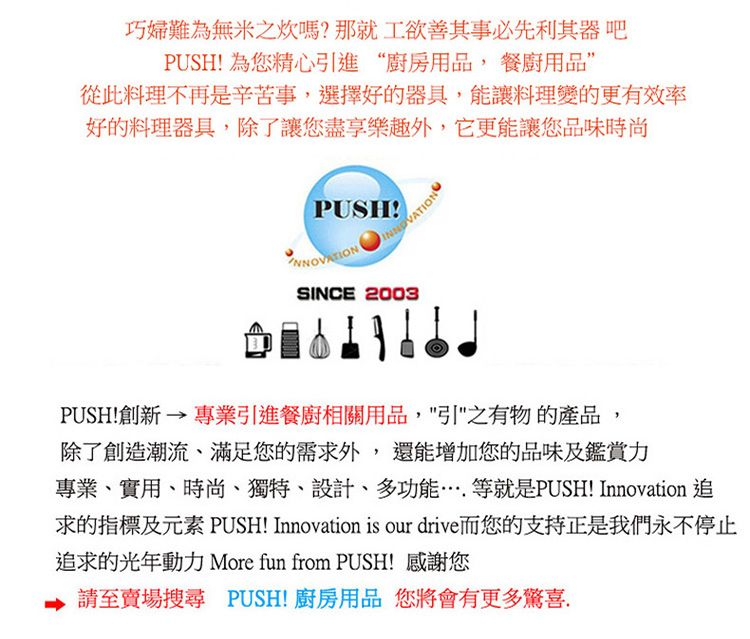 巧婦難為無米之炊嗎?那就工欲善其事必先利其器吧PUSH! 為您精心進“廚房用品,餐廚用品”從此料理不再是辛苦事,選擇好的器具,能讓料理變的更有效率好的料理器具,除了讓您盡享樂趣外,它更能讓您品味時尚PUSH!SINCE 2003PUSH!創新 → 專業引進餐廚相關用品,引"之有物的產品,除了創造潮流、滿足您的需求外,還能增加您的品味及鑑賞力專業、實用、時尚、獨特、設計、多功能等就是PUSH! Innovation 追求的指標及元素 PUSH! Innovation is our drive而您的支持正是我們永不停止追求的光年動力 More fun from PUSH!感謝您請至賣場搜尋 PUSH!廚房用品 您將會有更多驚喜