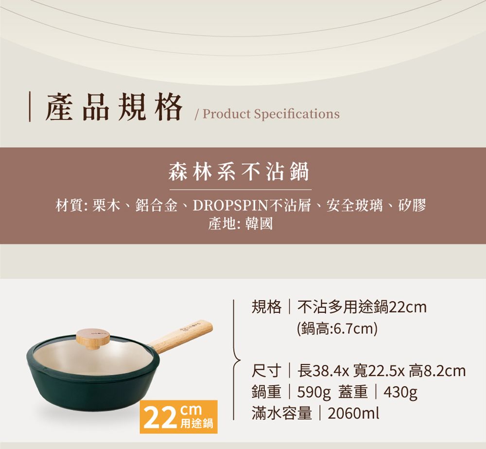 產品規格 Product Specifications森林系不沾材質:栗木、鋁合金、DROPSPIN不沾、安全玻璃、矽膠產地:韓國cm22 用途規格 不沾多用途鍋22cm(鍋高:6.7cm)尺寸  長38.4x 寬22.5x 高8.2cm鍋 | 590g 重 | 430g滿水容量 | 2060ml