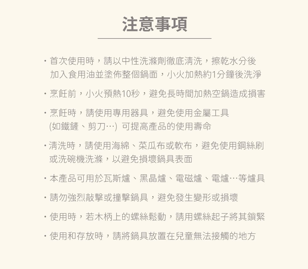 注意事項首次使用時,請以中性洗滌劑徹底,擦乾水分後加入食用油並塗佈整個鍋面,小火加熱約1分鐘後洗淨烹飪前,小火預熱10秒,避免長時間加熱空鍋造成損害烹飪時,請使用專用器具,避免使用金屬工具(如鐵鏟、剪刀)可提高產品的使用壽命清洗時,請使用海綿、菜瓜布或軟布,避免使用鋼絲刷或洗碗機洗滌,以避免損壞鍋具表面本產品可用於瓦斯爐、黑晶爐、電磁爐、電爐等爐具請勿強烈敲擊或撞擊鍋具,避免發生變形或損壞使用時,若木柄上的螺絲鬆動,請用螺絲起子將其鎖緊使用和存放時,請將鍋具放置在兒童無法接觸的地方