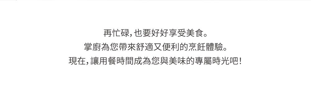 再忙碌,也要好好享受美食。掌廚為您帶來舒適又便利的烹飪體驗。現在,讓用餐時間成為您與美味的專屬時光吧!