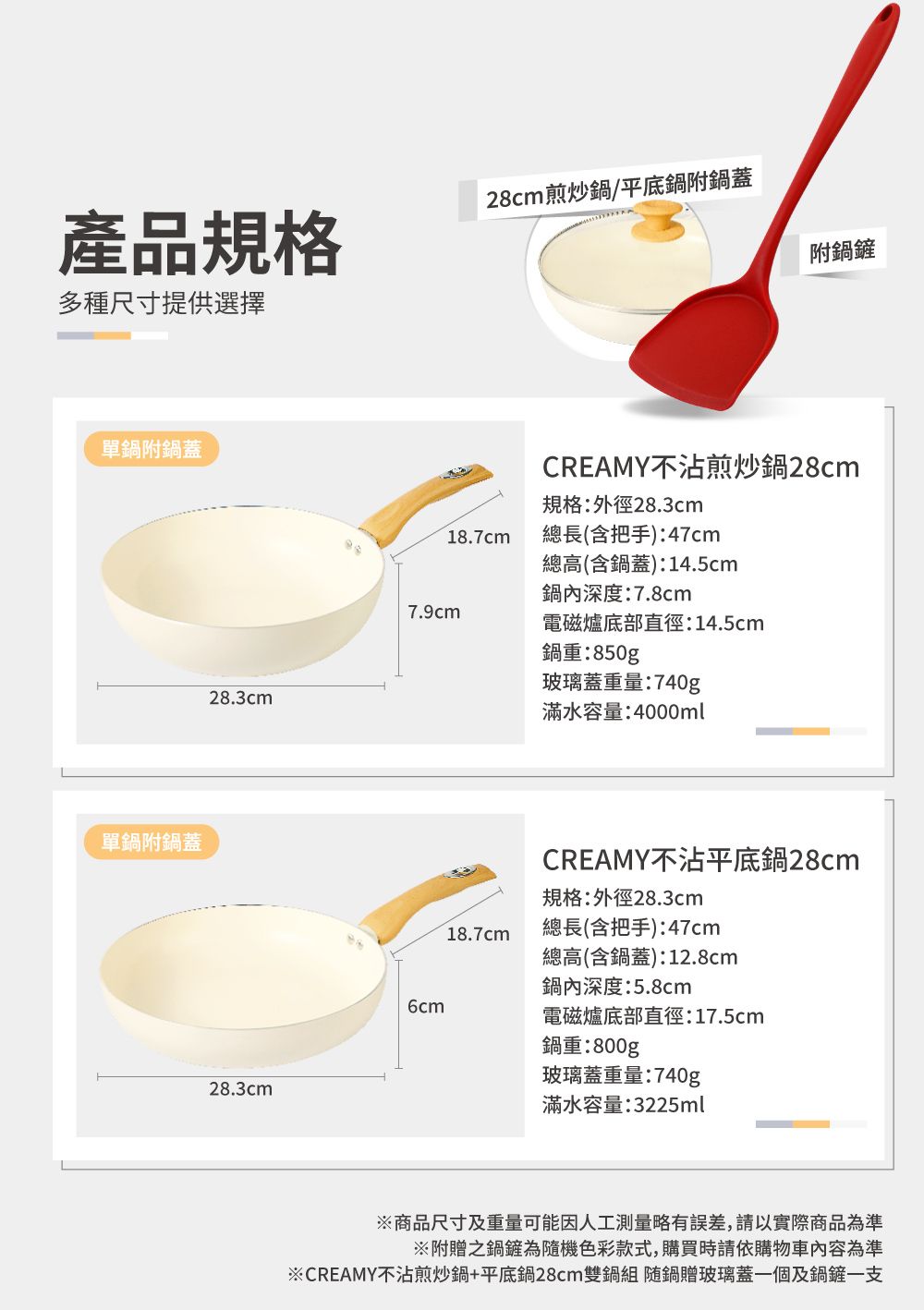 產品規格多種尺寸提供選擇28cm煎炒鍋/平底鍋附鍋蓋單鍋附鍋蓋單鍋附鍋蓋28.3cm28.3cm附鍋鏟CREAMY不沾煎炒鍋28cm規格:外徑28.3cm18.7cm總長(含把手):47cm總高(含鍋蓋):14.5cm鍋內深度:7.8cm7.9cm電磁爐底部直徑:14.5cm鍋重:850g玻璃蓋重量:740g滿水容量:4000mlCREAMY不沾平底鍋28cm規格:外徑28.3cm18.7cm總長(含把手):47cm總高(含鍋蓋):12.8cm鍋內深度:5.8cm6cm電磁爐底部直徑:17.5cm鍋重:800g玻璃蓋重量:740g滿水容量:3225ml※商品尺寸及重量可能因人工測量略有誤差,請以實際商品為準※附贈之鍋鏟為隨機色彩款式,購買時請依購物車內容為準※CREAMY不沾煎炒鍋+平底鍋28cm雙鍋組 随鍋贈玻璃蓋一個及鍋鏟一支