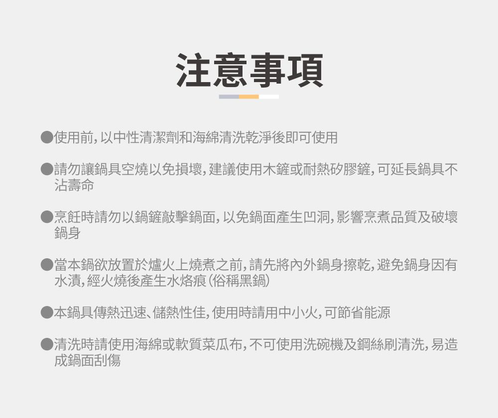 注意事項使用前,以中性清潔劑和海綿清洗乾淨後即可使用請勿讓鍋具空燒以免損壞,建議使用木鏟或耐熱矽膠鏟,可延長鍋具不沾壽命烹飪時請勿以鍋鏟敲擊鍋面,以免鍋面產生凹洞,影響烹煮品質及破壞鍋身當本鍋欲放置於爐火上燒煮之前,請先將內外鍋身擦乾,避免鍋身因有水漬,經火燒後產生水烙痕(俗稱黑鍋)▶本鍋具傳熱迅速、儲熱性佳,使用時請用中小火,可節省能源▶清洗時請使用海綿或軟質菜瓜布,不可使用洗碗機及鋼絲刷清洗,易造成鍋面刮傷