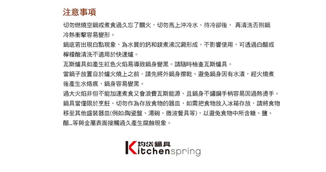 注意事項切勿燃燒空或煮食過久忘了關火切勿馬上沖冷水待冷卻後, 再清洗否則鍋冷熱衝擊容易變形。鍋底若出現白點現象,為水質的鈣和鎂煮沸沉澱形成,不影響使用,可透過白或檸檬酸清洗不適用於快速爐。瓦斯爐具如產生紅色火焰易導致鍋身變黑。請隨時檢查瓦斯爐具。當鍋子放置自於爐火燒上之前,請先將外鍋身擦乾、避免鍋身因有,經火燒煮後產生水烙痕,鍋身容易變黑。過大火焰非但不能加速煮食又會浪費瓦斯能源、且鍋身不鏽鋼手柄容易因過熱燙手。鍋具當僅限於烹飪、切勿作為存放食物的,如需把食物放入冰箱存放,請將食物移至其他盛裝器皿(例如:陶瓷盤、湯碗、微波餐具),以避免食物中所含糖、鹽、醋等金屬表面接觸過久產生腐蝕現象。均鍋具