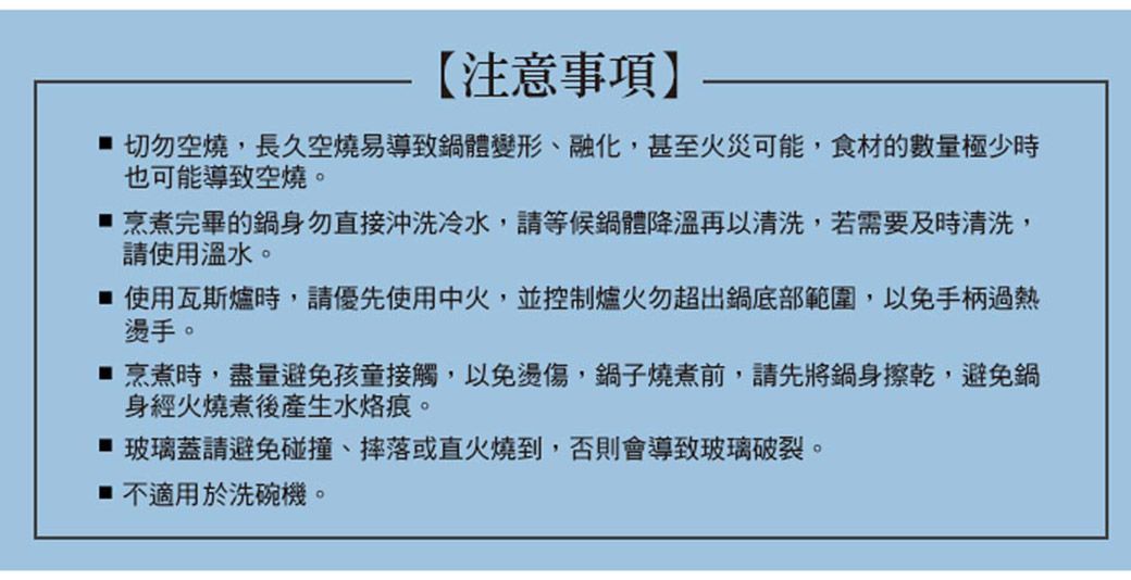 【注意事項】 切勿空燒,長久空燒易導致鍋體變形、融化,甚至火災可能,食材的數量極少時也可能導致空燒。烹煮完畢的鍋身勿直接沖洗冷水,請等候鍋體降溫再以清洗,若需要及時清洗,請使用溫水。 使用瓦斯爐時,請優先使用中火,並控制爐火勿超出鍋底部範圍,以免手柄過熱燙手。烹煮時,盡量避免孩童接觸,以免燙傷,鍋子燒煮前,請先將鍋身擦乾,避免鍋身經火燒煮後產生水烙痕。 玻璃蓋請避免碰撞、摔落或直火燒到,否則會導致玻璃破裂。 不適用於洗碗機。