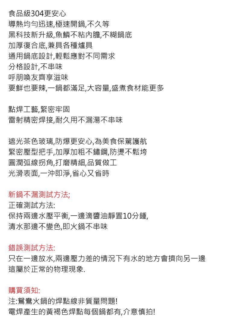 食品級304更安心導熱均勻迅速極速開鍋,不久等黑科技新升級,魚鱗不粘內膽,不糊鍋底加厚復合底,兼具各種爐具通用鍋底設計,輕鬆應對不同需求分格設計,不串味呼朋喚友齊享滋味要鮮也要辣,一鍋都滿足,大容量,盛煮食材能更多點焊工藝,緊密牢固雷射精密焊接,耐久用不漏湯不串味遮光茶色玻璃,防爆更安心,為美食保駕護航緊密壓型把手,加厚加粗不鏽鋼,防燙不鬆垮圓潤弧線拐角,打磨精細,品質做工光滑表面,一沖即淨,省心又省時新鍋不漏測試方法;正確測試方法:保持兩邊水壓平衡,一邊滴醬油靜置10分鍾,清水那邊不變色,即火鍋不串味錯誤測試方法:只在一邊放水,兩邊壓力差的情況下有水的地方會擠向另一邊這屬於正常的物理現象購買須知:注:鴛鴦火鍋的焊點線非質量問題!電焊產生的黃褐色焊點每個鍋都有,介意慎拍!