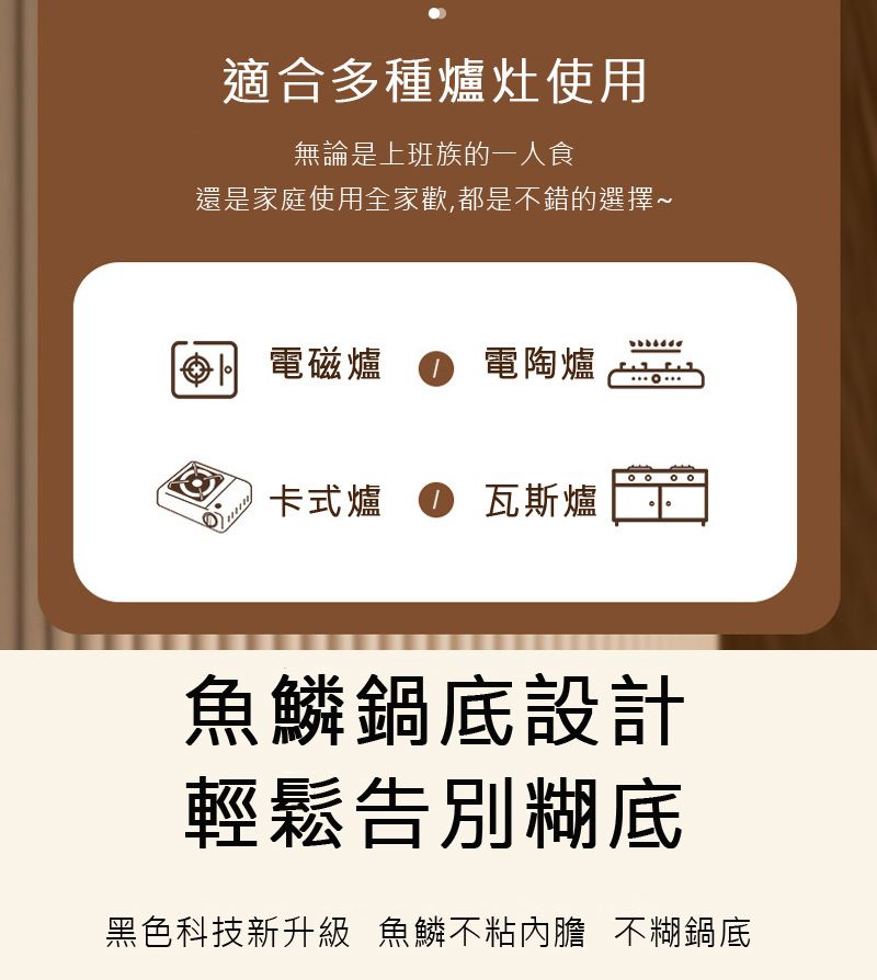 適合多種爐灶使用無論是上班族的一人食還是家庭使用全家歡,都是不錯的選擇~電磁爐 ● 電陶爐卡式爐 瓦斯爐魚鱗鍋底設計輕鬆告別糊底黑色科技新升級 魚鱗不粘內膽 不糊鍋底