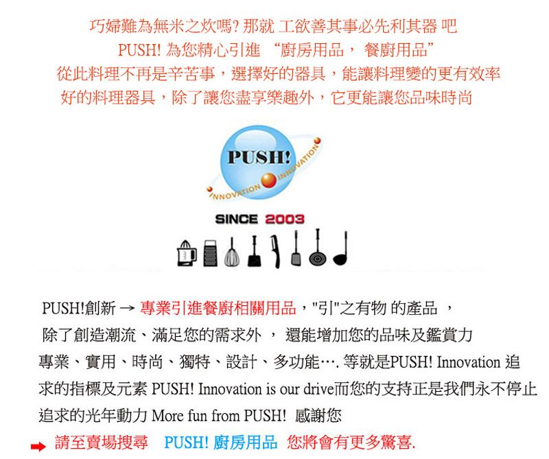 巧婦難為無米之炊嗎?那就工欲善其事必先利其器吧PUSH! 為您精心引進“廚房用品,餐廚用品從此料理不再是辛苦事,選擇好的器具,能讓料理變的更有效率好的料理器具,除了讓您盡享樂趣外,它更能讓您品味時尚PUSH!INNOVATIONSINCE 2003PUSH!創新  專業引進餐廚相關用品,之有物的產品除了創造潮流、滿足您的需求外,還能增加您的品味及鑑賞力專業、實用、時尚、獨特、設計、多功能…等就是PUSH! Innovation 追求的指標及元素 PUSH! Innovation is our drive而您的支持正是我們永不停止追求的光年動力 More fun from PUSH! 感謝您請至賣場搜尋 PUSH!廚房用品 您將會有更多驚喜