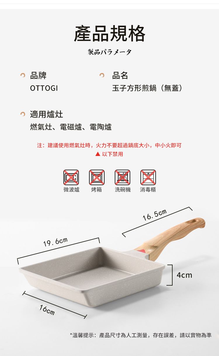 品牌OTTOGI產品規格製品パラメータ 品名玉子方形煎鍋(無蓋) 適用爐燃氣灶、電磁爐、電陶爐注:建議使用燃氣灶時,火力不要超過鍋底大小,中小火即可 以下禁用19.6cm微波爐烤箱洗碗機 消毒櫃16.5cm4cm16cm*溫馨提示:產品尺寸為人工測量,存在誤差,請以實物為準