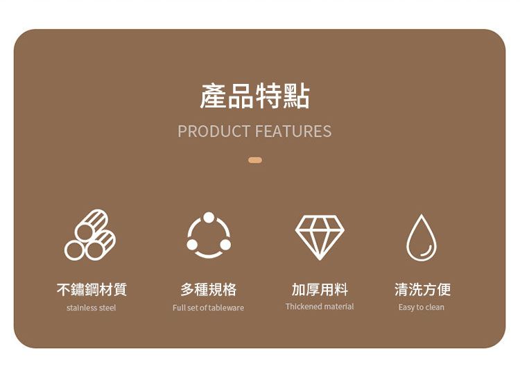 不鏽鋼材質stainless steel產品特點PRODUCT FEATURES多種規格加厚用料清洗方便Full set of tablewareThickened materialEasy to clean