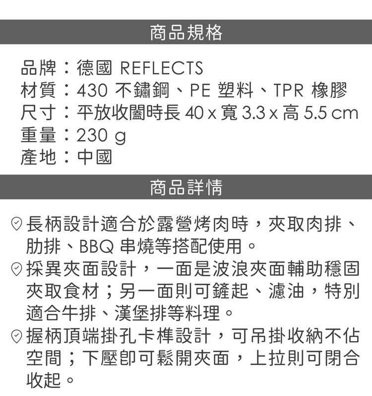 商品規格品牌:德國 REFLECTS材質:430 不鏽鋼、PE塑料、TPR 橡膠尺寸:平放收時長40x寬3.3x高5.5 cm重量:230g產地:中國商品詳情長柄設計適合於露營烤肉時,取肉排、肋排、BBQ 串燒等搭配使用。異面設計,一面是波浪夾面輔助穩固夾取食材;另一面則可鏟起、濾油,特別適合牛排、漢堡排等料理。握柄頂端掛孔卡設計,可吊掛收納不空間;下壓可鬆開夾面,上拉則可閉合收起。