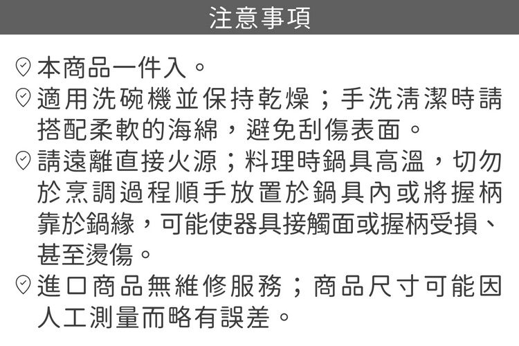 日本商品一件入。注意事項適用洗碗機並保持乾燥;手洗清潔時搭配柔軟的海綿,避免刮傷表面。請遠離直接火源;料理時鍋具高溫,切勿於烹調過程順手放置於鍋具內或將握柄靠於鍋緣,可能使器具接觸面或握柄受損、甚至燙傷。進口商品無維修服務;商品尺寸可能因人工測量而略有誤差。