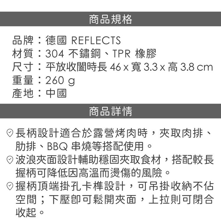 商品規格品牌:德國 REFLECTS材質:304 不鏽鋼、TPR 橡膠尺寸:平放收時長46x寬3.3x高3.8 cm重量:260g產地:中國商品詳情長柄設計適合於露營烤肉時,夾取肉排、肋排、BBQ 串燒等搭配使用。波浪夾面設計輔助穩固夾取食材,搭配較長握柄可降低因高溫而燙傷的風險。握柄頂端掛孔卡設計,可吊掛收納不空間;下壓可鬆開夾面,上拉則可閉合收起。