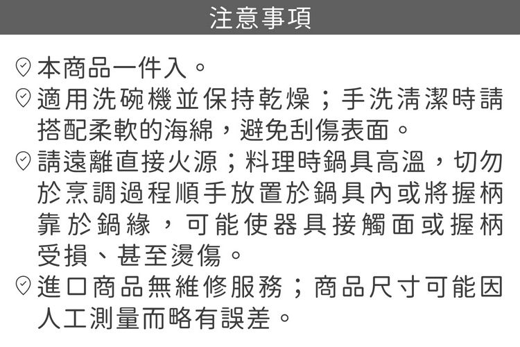 日本商品一件入。注意事項適用洗碗機並保持乾燥;手洗清潔時搭配柔軟的海綿,避免刮傷表面。請遠離直接火源;料理時鍋具高溫,切勿於烹調過程順手放置於鍋具內或將握柄靠於鍋緣,可能使器具接觸面或握柄受損、甚至燙傷。進口商品無維修服務;商品尺寸可能因人工測量而略有誤差。