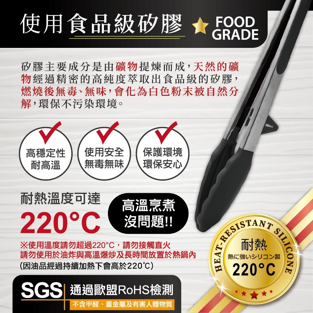 使用食品級矽膠 FOODGRADE矽膠主要成分是由礦物提煉而成,天然的礦物經過精密的高純度萃取出食品級的矽膠,燃燒後無毒、無味,會化為白色粉末被自然分解,環保不污染環境。高穩定性耐使用安全 保護環境無毒無味 環保安心高溫烹煮耐熱溫度可達220C 沒問題!!※使用溫度請勿超過220,請勿接觸直火請勿使用於油炸與高溫爆炒及長時間放置於熱鍋內(因油品經過持續加熱下會高於220℃)SGS| 通過歐盟RoHS檢測不含甲醛、重金屬及有害人體物質EAT-耐熱SILICONE熱に強いシリコン製220C