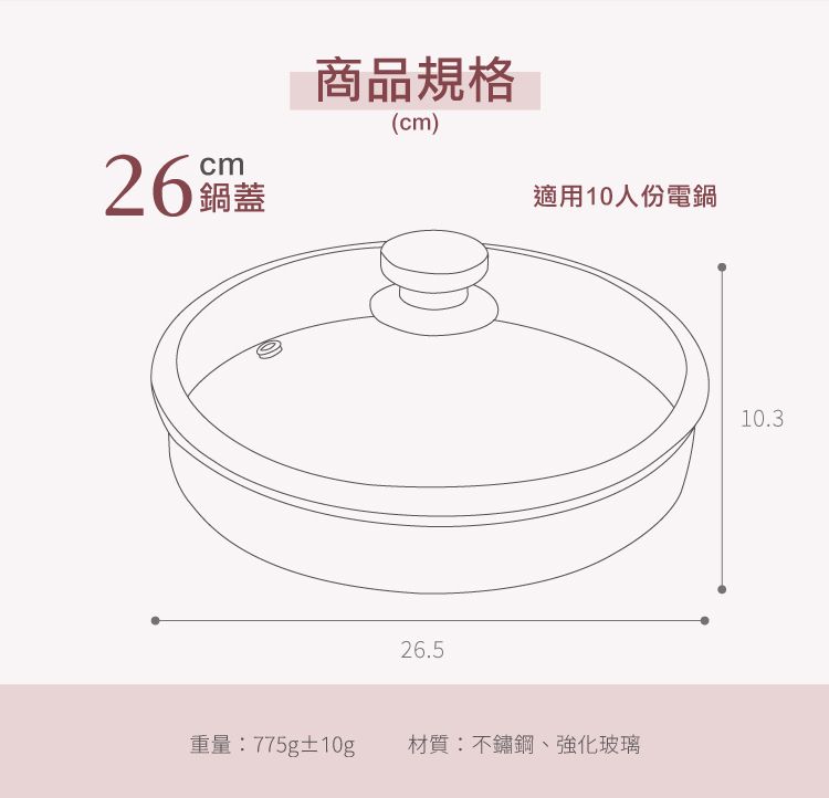 cm26 鍋蓋商品規格(cm)適用10人份電鍋26.5重量:775g±10g材質:不鏽鋼、強化玻璃10.3