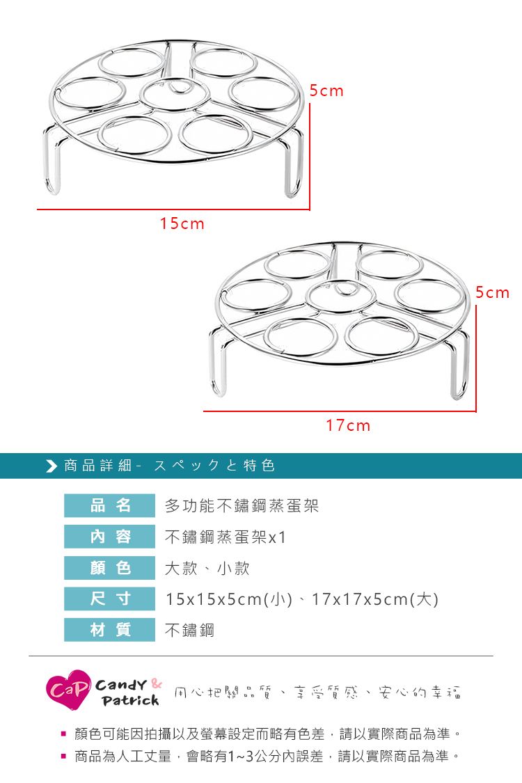 15cm5cm商品詳細17cm品名多功能不鏽鋼蒸蛋架內容不鏽鋼蒸蛋架x1顏色大款小款尺寸15x15x5cm(小)、17x17x5cm(大)材質不鏽鋼 Candy Patrick用心把關品質 享受質感、安心的幸福顏色可能因拍攝以及螢幕設定而略有色差,請以實際商品為準。商品為人工丈量,會略有1~3公分內誤差,請以實際商品為準。5cm