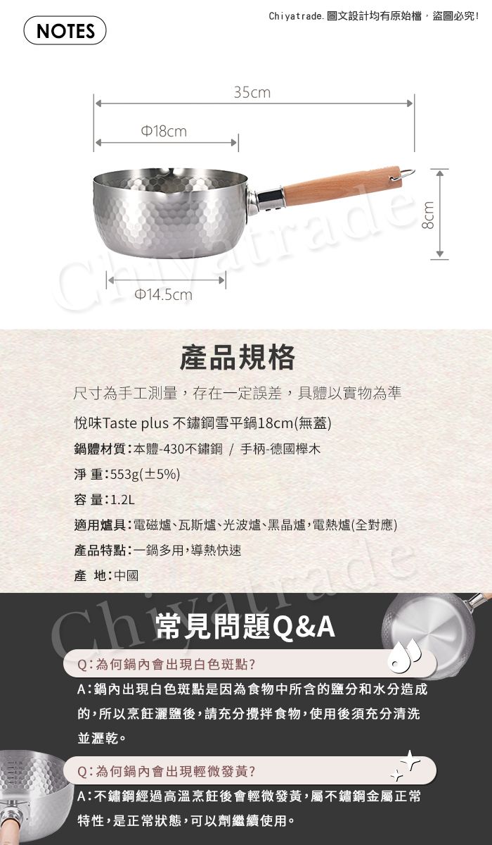 NOTES35cmChiyatrade. 設計均有原始檔,盜圖必究!14.5cmtrade產品規格尺寸為手工測量,存在一定誤差,具體以實物為準悅味Taste plus 不鏽鋼雪平鍋18cm(無蓋)鍋體材質本體-430不鏽鋼/手柄-德國木淨重:553g(±5%)容量:1.2L適用爐具:電磁爐、瓦斯爐、光波爐、黑晶爐,電熱爐(全對應)產品特點:一鍋多用,導熱快速產地:中國Ch常見問題Q&AQ:為何鍋內會出現白色斑點?A:鍋內出現白色斑點是因為食物中所含的鹽分和水分造成的,所以烹飪灑鹽後,請充分攪拌食物,使用後須充分清洗並瀝乾。Q:為何鍋內會出現輕微發黃?A:不鏽鋼經過高溫烹飪後會輕微發黃,屬不鏽鋼金屬正常特性,是正常狀態,可以劑繼續使用。